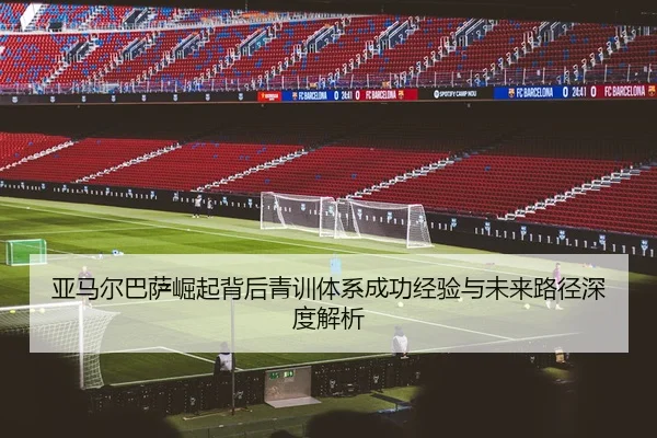 亚马尔巴萨崛起背后青训体系成功经验与未来路径深度解析