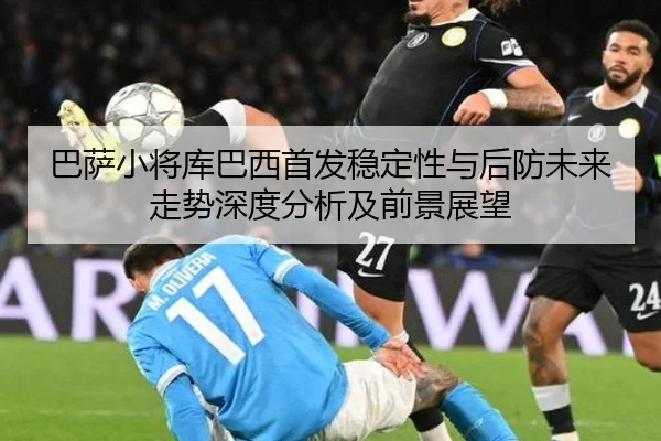巴萨小将库巴西首发稳定性与后防未来走势深度分析及前景展望