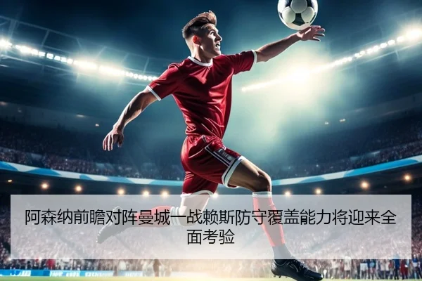 阿森纳前瞻对阵曼城一战赖斯防守覆盖能力将迎来全面考验