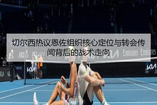 切尔西热议恩佐组织核心定位与转会传闻背后的战术走向