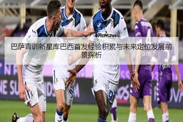 巴萨青训新星库巴西首发经验积累与未来定位发展前景探析