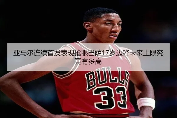 亚马尔连续首发表现抢眼巴萨17岁边锋未来上限究竟有多高