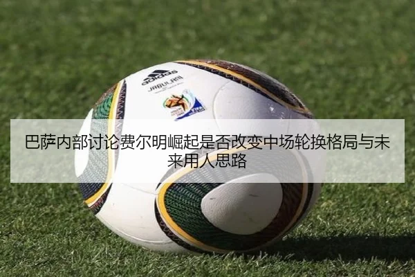 巴萨内部讨论费尔明崛起是否改变中场轮换格局与未来用人思路
