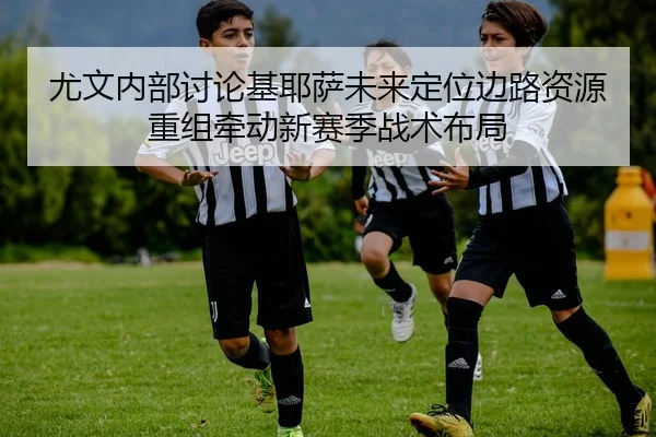 尤文内部讨论基耶萨未来定位边路资源重组牵动新赛季战术布局