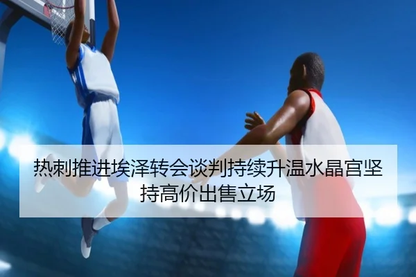 热刺推进埃泽转会谈判持续升温水晶宫坚持高价出售立场