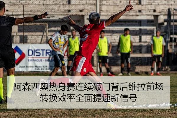 阿森西奥热身赛连续破门背后维拉前场转换效率全面提速新信号