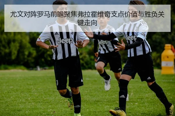 尤文对阵罗马前瞻聚焦弗拉霍维奇支点价值与胜负关键走向